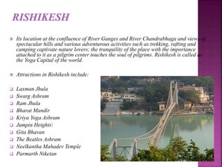  Its location at the confluence of River Ganges and River Chandrabhaga and views of
spectacular hills and various adventurous activities such as trekking, rafting and
camping captivate nature lovers; the tranquility of the place with the importance
attached to it as a pilgrim center touches the soul of pilgrims. Rishikesh is called as
the Yoga Capital of the world.
 Attractions in Rishikesh include:
 Laxman Jhula
 Swarg Ashram
 Ram Jhula
 Bharat Mandir
 Kriya Yoga Ashram
 Jumpin Heights
 Gita Bhavan
 The Beatles Ashram
 Neelkantha Mahadev Temple
 Parmarth Niketan
 