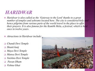  Haridwar is also called as the ‘Gateway to the Lord’thanks to a great
number of temples and ashrams located here. The city is considered holy and
hence pilgrims from various parts of the world travel to the place to offer
their prayers. It is also famous for the Kumbh Mela, a festival, which is held
once in twelve years.
 Attractions in Haridwar include:
 Chandi Devi Temple
 Shanti kunj
 Maya Devi Temple
 Mansa Devi Temple
 Vaishno Devi Temple
 Pavan Dham
 Vishnu Ghat
 