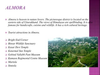  Almora is heaven to nature lovers. The picturesque district is located on the
eastern side of Uttarakhand. The views of Himalayas are spellbinding. It is also
famous for handicrafts, cuisine and wildlife. It has a rich cultural heritage.
 Tourist attractions in Almora.
 Bright End Corner
 Binsar Wildlife Sanctuary
 Kasar Devi Temple
 Katarmal Sun Temple
 Gobind Vallabh Pant Museum
 Kumaon Regimental Centre Museum
 Martola
 Simtola
 