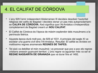 4. EL CALIFAT DE CÒRDOVA

L’any 929 l’emir independent Abderraman III decideix desobeir l’autoritat
religiosa del califa de Bagdad i decideix donar un pas més autoproclamant-
se CALIFA DE CÒRDOVA. Això significa que l’Al-Andalus s’independitza
completament de Bagdad creant un NOU CALIFAT.

El Califat de Còrdova és l’època de màxim esplendor dels musulmans a la
península Ibèrica.

Aquesta època durà molt poc, de 929 al 1031. A principis del segle XI va
esclatar una guerra civil dins l’Al-Andalus. Resultat: El califat es divideix en
moltíssims regnes anomenats REGNES DE TAIFES.

Tot això va debilitar el món musulmà i va provocar que poc a poc els regnes
cristians anessin guanyant territori. L’únic regne va aguantar més va ser el
REGNE NASSARITA DE GRANADA que va durar fins el 1492.
 