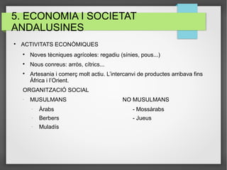 5. ECONOMIA I SOCIETAT
ANDALUSINES

ACTIVITATS ECONÒMIQUES

Noves tècniques agrícoles: regadiu (sínies, pous...)

Nous conreus: arròs, cítrics...

Artesania i comerç molt actiu. L’intercanvi de productes arribava fins
Àfrica i l’Orient.
ORGANITZACIÓ SOCIAL
-
MUSULMANS NO MUSULMANS
-
Àrabs - Mossàrabs
-
Berbers - Jueus
-
Muladís
 