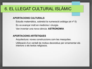 6. EL LLEGAT CULTURAL ISLÀMIC
APORTACIONS CULTURALS
-
Estudis matemàtics, sobretot la numeració aràbiga (el nº 0)
-
Es va avançar molt en medicina i cirurgia.
-
Van inventar una nova ciència: ASTRONOMIA
APORTACIONS ARTÍSTIQUES
-
Arquitectura: noves construccions com les mesquites.
-
Utilització d’un ventall de motius decoratius per ornamentar els
interiors o els textos religiosos.
 