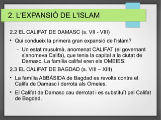 2. L'EXPANSIÓ DE L'ISLAM
2.2 EL CALIFAT DE DAMASC (s. VII - VIII)

Qui condueix la primera gran expansió de l'islam?
− Un estat musulmà, anomenat CALIFAT (el governant
s'anomeva Califa), que tenia la capital a la ciutat de
Damasc. La família califal eren els OMEIES.
2.3 EL CALIFAT DE BAGDAD (s. VIII – XIII)

La família ABBÀSIDA de Bagdad es revolta contra el
Califa de Damasc i derrota als Omeies.

El Califat de Damasc cau derrotat i es substituït pel Califat
de Bagdad.
 