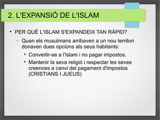 2. L'EXPANSIÓ DE L'ISLAM

PER QUÈ L'ISLAM S'EXPANDEIX TAN RÀPID?
− Quan els musulmans arribaven a un nou territori
donaven dues opcions als seus habitants:

Convertir-se a l'Islam i no pagar impostos.

Mantenir la seva religió i respectar les seves
creences a canvi del pagament d'impostos
(CRISTIANS I JUEUS)
 