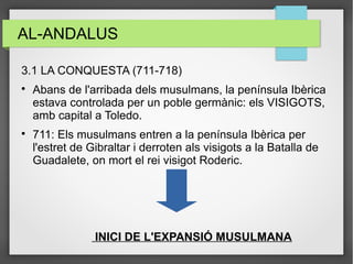 AL-ANDALUS
3.1 LA CONQUESTA (711-718)

Abans de l'arribada dels musulmans, la península Ibèrica
estava controlada per un poble germànic: els VISIGOTS,
amb capital a Toledo.

711: Els musulmans entren a la península Ibèrica per
l'estret de Gibraltar i derroten als visigots a la Batalla de
Guadalete, on mort el rei visigot Roderic.
INICI DE L'EXPANSIÓ MUSULMANA
 