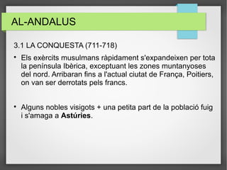 AL-ANDALUS
3.1 LA CONQUESTA (711-718)

Els exèrcits musulmans ràpidament s'expandeixen per tota
la península Ibèrica, exceptuant les zones muntanyoses
del nord. Arribaran fins a l'actual ciutat de França, Poitiers,
on van ser derrotats pels francs.

Alguns nobles visigots + una petita part de la població fuig
i s'amaga a Astúries.
 