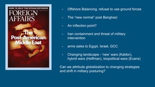 - Offshore Balancing. refusal to use ground forces
- The “new normal” post Benghazi
- An inflection point?
- Iran containment and threat of military
intervention
- arms sales to Egypt, Israel, GCC
- Changing landscape - ‘new’ wars (Kaldor),
hybrid wars (Hoffman), biopolitical wars (Evans)
Can we attribute globalization to changing strategies
and shift in military posturing?
 
