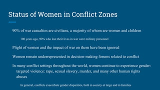 Status of Women in Conflict Zones
90% of war casualties are civilians, a majority of whom are women and children
100 years ago, 90% who lost their lives in war were military personnel
Plight of women and the impact of war on them have been ignored
Women remain underrepresented in decision-making forums related to conflict
In many conflict settings throughout the world, women continue to experience gender-
targeted violence: rape, sexual slavery, murder, and many other human rights
abuses
In general, conflicts exacerbate gender disparities, both in society at large and in families
 