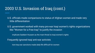 2003 U.S. Invasion of Iraq (cont.)
U.S. officials made comparisons to status of Afghan women and made very
little differentiation
U.S. government worked with many pro-war Iraqi women’s rights organizations
like “Women for a Free Iraq” to justify the invasion
implicate Saddam Hussein as the main threat to Iraqi women’s rights
Frequently ignored Iraqi anti-war activists
Iran-Iraq war sanctions made daily life difficult for women
 
