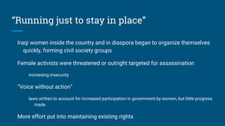 “Running just to stay in place”
Iraqi women inside the country and in diaspora began to organize themselves
quickly, forming civil society groups
Female activists were threatened or outright targeted for assassination
increasing insecurity
“Voice without action”
laws written to account for increased participation in government by women, but little progress
made
More effort put into maintaining existing rights
 