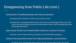 Disappearing from Public Life (cont.)
Introduction of neoliberal policies and mass privatization
Iraq imports 80% of food from Jordan, Iran, and Gulf countries
Combined with increasingly volatile security, Iraqi women overwhelmingly without a job in the
sectors that they had been previously well-represented in before 2003 (especially agriculture
and professional sector)
Iraqi women forced more towards black market as a source of income
increases in rates of sexual violence, prostitution, forced sterilization/pregnancy
Violence has prevented women from fully participating in reconstruction
 