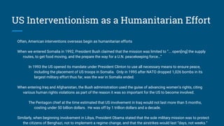 US Interventionism as a Humanitarian Effort
Often, American interventions overseas begin as humanitarian efforts
When we entered Somalia in 1992, President Bush claimed that the mission was limited to “... open[ing] the supply
routes, to get food moving, and the prepare the way for a U.N. peacekeeping force…”
In 1993 the US opened its mandate under President Clinton to use all necessary means to ensure peace,
including the placement of US troops in Somalia. Only in 1995 after NATO dropped 1,026 bombs in its
largest military effort thus far, was the war in Somalia ended.
When entering Iraq and Afghanistan, the Bush administration used the guise of advancing women’s rights, citing
various human rights violations as part of the reason it was so important for the US to become involved.
The Pentagon chief at the time estimated that US involvement in Iraq would not last more than 5 months,
costing under 50 billion dollars. He was off by 1 trillion dollars and a decade.
Similarly, when beginning involvement in Libya, President Obama stated that the sole military mission was to protect
the citizens of Benghazi, not to implement a regime change, and that the airstrikes would last “days, not weeks.”
 