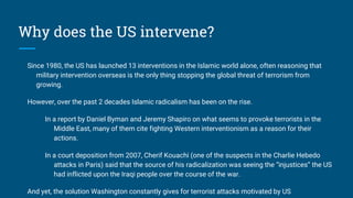 Why does the US intervene?
Since 1980, the US has launched 13 interventions in the Islamic world alone, often reasoning that
military intervention overseas is the only thing stopping the global threat of terrorism from
growing.
However, over the past 2 decades Islamic radicalism has been on the rise.
In a report by Daniel Byman and Jeremy Shapiro on what seems to provoke terrorists in the
Middle East, many of them cite fighting Western interventionism as a reason for their
actions.
In a court deposition from 2007, Cherif Kouachi (one of the suspects in the Charlie Hebedo
attacks in Paris) said that the source of his radicalization was seeing the “injustices” the US
had inflicted upon the Iraqi people over the course of the war.
And yet, the solution Washington constantly gives for terrorist attacks motivated by US
 