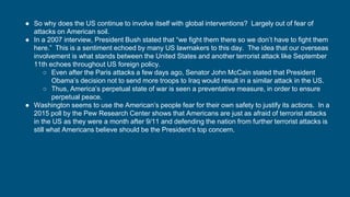 ● So why does the US continue to involve itself with global interventions? Largely out of fear of
attacks on American soil.
● In a 2007 interview, President Bush stated that “we fight them there so we don’t have to fight them
here.” This is a sentiment echoed by many US lawmakers to this day. The idea that our overseas
involvement is what stands between the United States and another terrorist attack like September
11th echoes throughout US foreign policy.
○ Even after the Paris attacks a few days ago, Senator John McCain stated that President
Obama’s decision not to send more troops to Iraq would result in a similar attack in the US.
○ Thus, America’s perpetual state of war is seen a preventative measure, in order to ensure
perpetual peace.
● Washington seems to use the American’s people fear for their own safety to justify its actions. In a
2015 poll by the Pew Research Center shows that Americans are just as afraid of terrorist attacks
in the US as they were a month after 9/11 and defending the nation from further terrorist attacks is
still what Americans believe should be the President’s top concern.
 