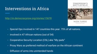 Interventions in Africa
http://m.democracynow.org/stories/15678
- Special Ops involved in 147 countries this year. 75% of all nations.
- involved in 47 African nations (out of 54)
- Cooperative Security Location (CSL) aka “lilly pads”
- Proxy Wars as preferred method of warfare on the African continent
- Diffusion of arms into unintended hands
 