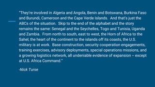 “They’re involved in Algeria and Angola, Benin and Botswana, Burkina Faso
and Burundi, Cameroon and the Cape Verde Islands. And that’s just the
ABCs of the situation. Skip to the end of the alphabet and the story
remains the same: Senegal and the Seychelles, Togo and Tunisia, Uganda
and Zambia. From north to south, east to west, the Horn of Africa to the
Sahel, the heart of the continent to the islands off its coasts, the U.S.
military is at work. Base construction, security cooperation engagements,
training exercises, advisory deployments, special operations missions, and
a growing logistics network, all undeniable evidence of expansion -- except
at U.S. Africa Command.”
-Nick Turse
 