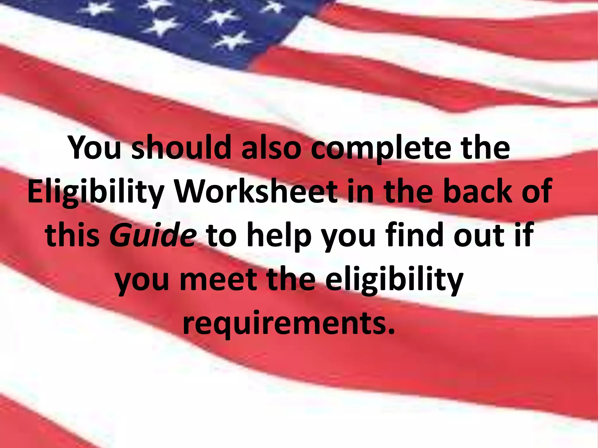 You should also complete the
Eligibility Worksheet in the back of
this Guide to help you find out if
you meet the eligibility
requirements.
 