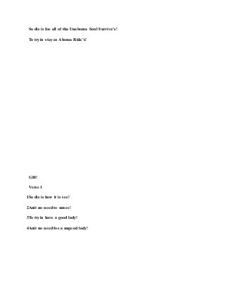 So dis is foe all of tha Unaboma Soul Surviva’s!
To tryin stay as Aboma Rida’s!
Gift!
Verse 1
1So dis is how it is see!
2Anit no need to unsee!
3To tryin have a good lady!
4Anit no need foe a ungood lady!
 