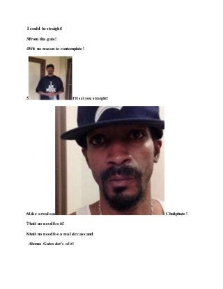 I could be straight!
3From tha gate!
4Wit no reason to contemplate!
5 I’ll set you straight!
6Like a real ass Chaliphate!
7Anit no need foe it!
8Anit no need foe a real sicc ass and
Aboma Gates dat’s of it!
 