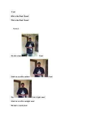 I’am!
6Dis is tha Final Exam!
7Dis is tha Final Exam!
Verse 2
1So dis is how I’am!
2Anit no need foe unhow I’am!
3So I do it tight man!
4Anit no need foe untight man!
5So dat’s exactly how
 