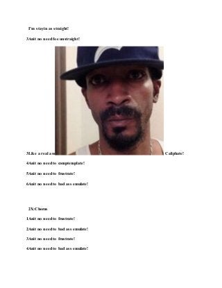 I’m stayin as straight!
3Anit no need foe unstraight!
3Like a real ass Caliphate!
4Anit no need to comptemplate!
5Anit no need to frustrate!
6Anit no need to bad ass emulate!
2X:Chorus
1Anit no need to frustrate!
2Anit no need to bad ass emulate!
3Anit no need to frustrate!
4Anit no need to bad ass emulate!
 
