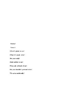 Enemy!
Verse 1
11So it’s plain to see!
2That it’s made to be!
3So you really!
4Anit nothin to me!
5You anit a friend of me!
6So you shouldn’t pretend to be!
7To act as unfriendly!
 