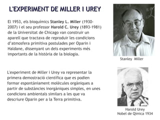 L'EXPERIMENT DE MILLER I UREYL'EXPERIMENT DE MILLER I UREY
El 1953, els bioquímics Stanley L. Miller (1930-
2007) i el seu professor Harold C. Urey (1893-1981)
de la Universitat de Chicago van construir un
aparell que tractava de reproduir les condicions
d’atmosfera primitiva postulades per Oparin i
Haldane, dissenyant un dels experiments més
importants de la història de la biologia.
L'experiment de Miller i Urey va representar la
primera demostració científica que es podien
formar espontàniament molècules orgàniques a
partir de substàncies inorgàniques simples, en unes
condicions ambientals similars a les que va
descriure Oparin per a la Terra primitiva.
Stanley Miller
Harold Urey
Nobel de Qímica 1934
 