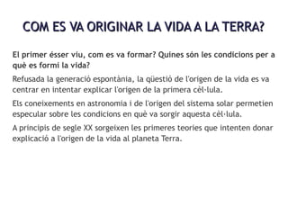 COM ES VA ORIGINAR LA VIDA A LA TERRA?COM ES VA ORIGINAR LA VIDA A LA TERRA?
El primer ésser viu, com es va formar? Quines són les condicions per a
què es formi la vida?
Refusada la generació espontània, la qüestió de l'origen de la vida es va
centrar en intentar explicar l'origen de la primera cèl·lula.
Els coneixements en astronomia i de l'origen del sistema solar permetien
especular sobre les condicions en què va sorgir aquesta cèl·lula.
A principis de segle XX sorgeixen les primeres teories que intenten donar
explicació a l'origen de la vida al planeta Terra.
 