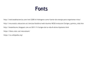 FontsFonts
http://noticiasdelaciencia.com/not/2280/el-hidrogeno-como-fuente-de-energia-para-organismos-vivos/
http://recursostic.educacion.es/ciencias/biosfera/web/alumno/4ESO/evolucion/2origen_quimico_vida.htm
http://iesalellacmc.blogspot.com.es/2011/11/lorigen-de-la-vida-8-altres-hipotesis.html
https://blocs.xtec.cat/naturalsom/
https://ca.wikipedia.org/
 