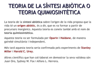TEORIA DE LA SÍNTESI ABIÒTICA OTEORIA DE LA SÍNTESI ABIÒTICA O
TEORIA QUIMIOSINTÈTICATEORIA QUIMIOSINTÈTICA
La teoria de la síntesi abiòtica sobre l'origen de la vida proposa que la
vida té un origen abiòtic, és a dir, que es va formar a partir de
precursors inorgànics. Aquesta teoria es coneix també amb el nom de
teoria quimiosintètica.
Aquesta teoria va ser formulada per Oparin i Haldane, de manera
gairebé simultània i independent.
Més tard aquesta teoria seria confirmada pels experiments de Stanley
Miller i Harold C. Urey.
Altres científics que han col·laborat en demostrar la seva validesa són
Juan Oro, Sydney W. Fox i Alfons L. Herrera.
 