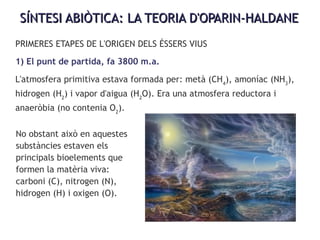 SÍNTESI ABIÒTICA: LA TEORIA D'OPARIN-HALDANESÍNTESI ABIÒTICA: LA TEORIA D'OPARIN-HALDANE
PRIMERES ETAPES DE L'ORIGEN DELS ÉSSERS VIUS
1) El punt de partida, fa 3800 m.a.
L'atmosfera primitiva estava formada per: metà (CH4
), amoníac (NH3
),
hidrogen (H2
) i vapor d'aigua (H2
O). Era una atmosfera reductora i
anaeròbia (no contenia O2
).
No obstant això en aquestes
substàncies estaven els
principals bioelements que
formen la matèria viva:
carboni (C), nitrogen (N),
hidrogen (H) i oxigen (O).
 