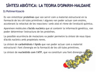 SÍNTESI ABIÒTICA: LA TEORIA D'OPARIN-HALDANESÍNTESI ABIÒTICA: LA TEORIA D'OPARIN-HALDANE
3) Polimerització
Es van sintetitzar proteïnes que van servir com a material estructural en la
formació de les cèl·lules primitives i algunes van poder actuar com enzims,
accelerant la velocitat de les reaccions i amb això el ritme de l'evolució química.
Apareixen molècules d'àcids nucleics que al contenir la informació genètica, van
poder determinar l'estructura de les proteïnes.
La possible ocurrència de mutacions va poder permetre la síntesi de nous tipus
d'àcids nucleics amb propietats noves.
La síntesi de carbohidrats i lípids que van poder actuar com a material
estructural i font d'energia en la formació de les cèl·lules primitives.
La síntesi de nucleòtids com l'ATP, que va constituir una font d'energia estable.
 