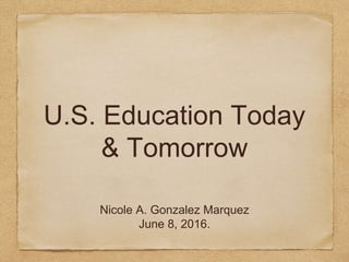 U.S. Education Today
& Tomorrow
Nicole A. Gonzalez Marquez
June 8, 2016.
 