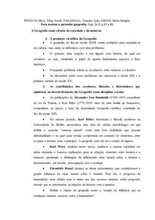 PONTUSCHKA, Nibia Nacib; PAGANELLI, Tomoko Iyda; CACETE, Núria Hanglei.
Para ensinar e aprender geografia. Cap. 1e 2, p.37 a 85.
A Geografia como ciência da sociedade e da natureza
1. A produção científica da Geografia
 A geografia, no fim do século XVIII, reunir condições para constituir-se
em ciência, mas ainda se defrontava com dois problemas:
 O primeiro dizia respeito à sua ligação com historia, da qual era
servidora- ou seja, cumprindo o papel de apenas fundamentar aspectos e fatos
históricos;
 O segundo problema referia-se às relações entre natureza e o homem
 As discussões sobre esses problemas vão atravessar o século XIX e a
primeira metade do século XX.
2. As contribuições dos escritores, filósofos e historiadores que
ajudaram no desenvolvimento da Geografia como disciplina escolar.
 As publicações de Alexander Von Humboldt (1769=1859, conselheiro
do rei da Prússia, e Karl Ritter (1779-1859, tutor de uma família de banqueiros,
compunham, na época, a base da denominada Geografia científica, constituída no
fim do século XIX.
 No mesmo período, Karl Ritter, historiador e filósofo, professor na
Universidade de Berlim, apresentava uma obra de caráter metodológico em que
definia o conceito “sistema natural” como uma área delimitada que possuía
individualidade e na qual cada arranjo comportaria um conjunto de elementos, entre
os quais o homem seria o principal. A geografia para ele era o estudo de lugares.
 Karl Marx, também nessa época, analisava o sistema capitalista em
plena expansão e buscava explicações para as relações existentes entre homem e a
natureza, apontando a diminuição da influenciado meio natural sobre o homem e
demonstrando, até mesmo, preocupação com a ecologia.
 Friendrich Ratzel destaca as ideais deterministas, que consideravam a
grande influência do meio natural sobre o homem. Para ele, o progresso da
humanidade seria obtido com o maior uso dos recursos naturais, sobre propondo
mesmo que se estreitassem as relações do homem com a natureza .
 Definia o objeto da geografia como o “estudo da influência que as
condições naturais exercem sobre a humanidade”.
 