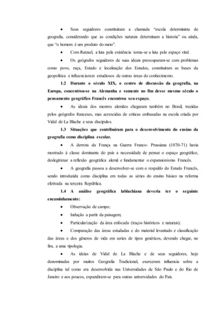  Seus seguidores constituíram a chamada “escola determinista de
geografia, considerando que as condições naturais determinam a historia” ou ainda,
que “o homem é um produto do meio”.
 Com Ratzael, a luta pela existência torna-se a luta pelo espaço vital.
 Os geógrafos seguidores de suas ideais preocuparam-se com problemas
como povo, raça, Estado e localização dos Estados, constituíram as bases da
geopolítica e influenciaram estudiosos de outras áreas do conhecimento.
1.2 Durante o século XIX, o centro de discussão da geografia, na
Europa, concentrou-se na Alemanha e somente no fim desse mesmo século o
pensamento geográfico Francês encontrou seu espaço.
 As ideais dos mestres alemães chegaram também no Brasil, trazidas
pelos geógrafos franceses, mas acrescidas de criticas embasadas na escola criada por
Vidal de La Blache e seus discípulos.
1.3 Situações que contribuíram para o desenvolvimento do ensino da
geografia como disciplina escolar.
 A derrota da França na Guerra Franco- Prussiana (1870-71) havia
mostrado à classe dominante do país a necessidade de pensar o espaço geográfico,
deslegitimar a reflexão geográfica alemã e fundamentar o expansionismo Francês.
 A geografia passou a desenvolver-se com o respaldo do Estado Francês,
sendo introduzida como disciplina em todas as séries do ensino básico na reforma
efetivada na terceira República.
1.4 A análise geográfica lablachiana deveria ter o seguinte
encaminhamento:
 Observação de campo;
 Indução a partir da paisagem;
 Particularização da área enfocada (traços históricos e naturais);
 Comparação das áreas estudadas e do material levantado e classificação
das áreas e dos gêneros de vida em series de tipos genéricos, devendo chegar, no
fim, a uma tipologia.
 As ideias de Vidal de La Blache e de seus seguidores, hoje
denominadas por muitos Geografia Tradicional, exerceram influencia sobre a
disciplina tal como era desenvolvida nas Universidades de São Paulo e do Rio de
Janeiro e aos poucos, expandiram-se para outras universidades do País.
 