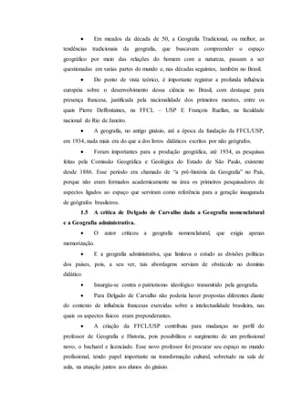  Em meados da década de 50, a Geografia Tradicional, ou melhor, as
tendências tradicionais da geografia, que buscavam compreender o espaço
geográfico por meio das relações do homem com a natureza, passam a ser
questionadas em varias partes do mundo e, nas décadas seguintes, também no Brasil.
 Do ponto de vista teórico, é importante registrar a profunda influência
européia sobre o desenvolvimento dessa ciência no Brasil, com destaque para
presença francesa, justificada pela nacionalidade dos primeiros mestres, entre os
quais Pierre Deffontaines, na FFCL – USP E François Ruellan, na faculdade
nacional do Rio de Janeiro.
 A geografia, no antigo ginásio, até a época da fundação da FFCL/USP,
em 1934, nada mais era do que a dos livros didáticos escritos por não geógrafos.
 Foram importantes para a produção geográfica, até 1934, as pesquisas
feitas pela Comissão Geográfica e Geológica do Estado de São Paulo, existente
desde 1886. Esse período era chamado de “a pré-história da Geografia” no País,
porque não eram formados academicamente na área os primeiros pesquisadores de
aspectos ligados ao espaço que serviram como referência para a geração inaugurada
de geógrafos brasileiros.
1.5 A crítica de Delgado de Carvalho dada a Geografia nomenclatural
e a Geografia administrativa.
 O autor criticou a geografia nomenclatural, que exigia apenas
memorização.
 E a geografia administrativa, que limitava o estudo as divisões políticas
dos países, pois, a seu ver, tais abordagens serviam de obstáculo no domínio
didático.
 Insurgiu-se contra o patriotismo ideológico transmitido pela geografia.
 Para Delgado de Carvalho não poderia haver propostas diferentes diante
do contexto de influência francesas exercidas sobre a intelectualidade brasileira, nas
quais os aspectos físicos eram preponderantes.
 A criação da FFCL/USP contribuiu para mudanças no perfil do
professor de Geografia e Historia, pois possibilitou o surgimento de um profissional
novo, o bacharel e licenciado. Esse novo professor foi procurar seu espaço no mundo
profissional, tendo papel importante na transformação cultural, sobretudo na sala de
aula, na atuação juntos aos alunos do ginásio.
 