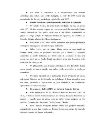  No Brasil, a centralização e a descentralização das diretrizes
curriculares pelo Estado tem sofrido flutuações. A partir de 1940, houve uma
centralização das diretrizes curriculares estabelecidas pelo MEC.
4. Estudos Sociais na escola Vocacional e no Colégio de Aplicação
 Os Estudos Sociais, tal como foram introduzidos na rede de ensino,
após 1971, diferiam muito da proposta do componente curricular, dominado Estudos
Sociais, desenvolvidas nos ginásio vocacionais e nas classes experimentais de
ginásio do antigo Colégio de Aplicação Fidelino de Figueiredo, da Faculdade de
Filosofia, Ciências e Letras da USP, na década de 6o.
 Para Balzan (1974), essas escolas propunham novo projeto pedagógico,
em resposta à inadequação das metodologias tradicionais.
 Balzan lembra que, na época, faltava clareza na conceituação de
Estudos Socais, embora os professores percebam que a História e a Geografia,
concebidas no sentido tradicional, não davam conta da construção de uma nova
escola e do papel que os Estudos Sociais deveriam ter como área de estudos, e não
como uma disciplina escolar.
 Os planejamentos das atividades curriculares da área de Estudos Socam
estava baseado no seguinte modelo: área núcleo, círculos concêntricos e estudos da
comunidade.
 O aspecto importante era a permanência de dois professores em sala de
aula: um de Historia e um de Geografia, que trabalhavam de forma integrada e juntos
em classe, garantindo a especificidade de cada disciplina e um conhecimento
aprofundado dos temas estudados.
5. Repercussões da lei 5.692/71 nos cursos de formação docente
 Com aprovação da lei de Diretrizes e Bases da Educação 5.692, em
1971, os Estudos Sociais, foram incorporado ao currículo da escola denominada de
primeiro e segundo graus de acordo com um núcleo comum composto de três
matérias: Comunicação e Expressão, Estudos Socais e Ciências.
 Essas medidas receberam intensas criticas dos geógrafos brasileiros,
principalmente no que dizia respeito aos Estudos Sociais como campo de integração
dos conhecimentos de Historia e Geografia.
 