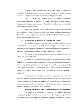  Segundo o autor, retirava-se da relação entre ensinar e aprender sua
propriedade fundamental, ou seja, preparar o sujeito para estar no mundo, para agir
no mundo e participar da construção da realidade social presente e futura.
 Com a criação dos Estudos Sociais, a políticas educacionais
estabelecidas subordinou a estrutura do ensino universitário a uma tendência
perigosamente ambígua, segundo a qual a formação do professor deve ser reduzida
em comparação à do pesquisador.
 Apesar dos problemas que os Estudos Sociais trouxeram para formação
dos professores e alunos do primeiro grau, houve alguns resultados não esperados
decorrentes da luta dos professores para sua extinção nas 5º e 6º séries do primeiro
grau, no Estado de São Paulo, 1983.
6. O movimento de renovação da Geografia nas escolas
 Os licenciados egressos, sobretudo das universidades públicas ou que
acompanhavam os vários eventos das AGB vinham participando dos debates entre os
representantes das diferentes tendências da Geografia produzidas nas universidades e
que, direta ou indiretamente, influíam no ensino fundamental e médio.
 No entanto, apesar desse trabalho, o processo de mudança no ensino em
sala de aula estava sendo lento.
 A década de 8º destacou-se pela produção de livros didáticos de melhor
qualidade e de inúmeros títulos paradidáticos escritos por professores universitários,
pela presença de pós-graduandos com dissertação de mestrados e teses de doutorado
sobre a pesquisa no ensino e na formação docente e pelo movimento de reorientação
curricular no primeiro grau efetivado pelas Secretarias de Educação estaduais e
municipais.
 O movimento de renovação do ensino de Geografia nas escolas fez
partes do chamado movimento de renovação curricular dos anos 8º, cujos esforços
estavam centrados na melhoria da qualidade do ensino, a qual, necessariamente,
passava por uma revisão dos conteúdos e das formas de ensinar e aprender as
diferentes disciplinas dos currículos da escola básicas.
7. Propostas Curriculares para o ensino de Geografia: breve histórico
 Até década de 8º, os Estudos da Federação e os municípios elaboravam
suas próprias proposta curriculares, as quais, através dos tempos, se apresentaram
sob nomes variados guias, propostas curriculares, programas de ensinos e, de modo
 