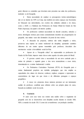 geral, ditavam os conteúdos que deveriam estar presentes nas aulas dos professores,
incluindo os de Geografia.
 Havia necessidade de explicar os pressupostos teórico-metodológicos
não só no interior de UPS ou Cenp, mas também em outros espaços: nas Secretarias
de Educação nas universidades, nos eventos das entidades culturais e de classe,
como a AGB e o Sindicato dos Professores do Ensino Oficial do Estado de São
Paulo (Apeoesp), da capital e do interior paulista.
 Os professores sentiram necessidade de discutir conceitos, métodos e
novas abordagens teóricas para temas constantemente inseridos nas programações de
geografia, mas muitas vezes não dominados do ponto de vista teórico.
 A discussão da proposta, embora não tenha atingindo a todos,
promoveu uma ruptura no ensino tradicional da disciplina, apontando caminhos
diferentes de um ensino apenas transmitido pelo professor, descolado dos
movimentos sociais e da realidade social do País.
 Apesar de a “Geografia crítica” ter surpreendido os professores do
Estado de São Paulo, impacto maior deu-se entre aqueles de outras partes do Brasil.
 O governo central criou a necessidade de um novo currículo para o
ensino de primeiro e segundo graus e deu nova nomenclatura a esses níveis,
denominando-os o ensino fundamental e médio.
 Os Parâmetros Curriculares Nacionais (PCN) de Geografia para o
ensino fundamental propõem um trabalho pedagógico que visa ampliar as
capacidades dos alunos de observar, conhecer, explicar, comparar e representar as
características do lugar em que vivem e de diferentes paisagens e espaços
geográficos.
 A nosso ver, propostas dessa natureza precisam ser um instrumento
auxiliar do professor, contribuir para reflexão sobre seu próprio plano de curso,
baseada na realidade social da escola.
8. Conclusão
O autor com esse texto nos remete uma analise sobre o surgimento da
geografia com ela se desenvolveu com disciplina escolar durante os séculos XIII,
XIX e a metade do século XX. E como ela se transformou em produção cientifica.
 