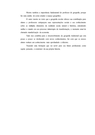 Mostra também a importância fundamental do professor de geografia, porque
faz uma analise de como estudar o espaço geográfico.
O autor mostra no texto que a geografia escolar oferece sua contribuição para
alunos e professores enriqueçam suas representações sociais e seu conhecimento
sobre as múltiplas dimensões da realidade social, natural e histórica, entendendo
melhor o mundo em seu processo ininterrupto de transformação, o momento atual da
chamada mundialização da economia.
Tudo isso contribui para o desenvolvimento da geografia tradicional que esta
pouco a pouco se desfazendo com novos conhecimentos, faz com que os nossos
alunos tenham um conhecimento mais aprofundado e eficiente.
Trazendo uma formação que vai servir para seu futuro profissional, como
sujeito pensante, e construtor da sua própria historia.
 