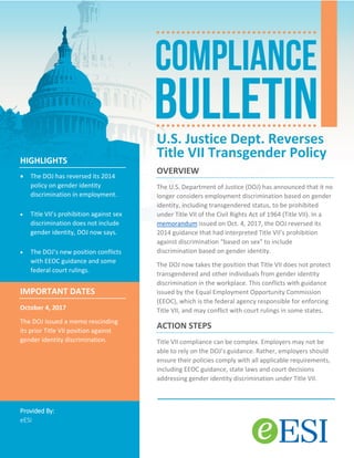U.S. Justice Dept. Reverses
Title VII Transgender Policy
OVERVIEW
The U.S. Department of Justice (DOJ) has announced that it no
longer considers employment discrimination based on gender
identity, including transgendered status, to be prohibited
under Title VII of the Civil Rights Act of 1964 (Title VII). In a
memorandum issued on Oct. 4, 2017, the DOJ reversed its
2014 guidance that had interpreted Title VII’s prohibition
against discrimination “based on sex” to include
discrimination based on gender identity.
The DOJ now takes the position that Title VII does not protect
transgendered and other individuals from gender identity
discrimination in the workplace. This conflicts with guidance
issued by the Equal Employment Opportunity Commission
(EEOC), which is the federal agency responsible for enforcing
Title VII, and may conflict with court rulings in some states.
ACTION STEPS
Title VII compliance can be complex. Employers may not be
able to rely on the DOJ’s guidance. Rather, employers should
ensure their policies comply with all applicable requirements,
including EEOC guidance, state laws and court decisions
addressing gender identity discrimination under Title VII.
HIGHLIGHTS
• The DOJ has reversed its 2014
policy on gender identity
discrimination in employment.
• Title VII’s prohibition against sex
discrimination does not include
gender identity, DOJ now says.
• The DOJ’s new position conflicts
with EEOC guidance and some
federal court rulings.
IMPORTANT DATES
October 4, 2017
The DOJ issued a memo rescinding
its prior Title VII position against
gender identity discrimination.
Provided By:
eESI
 