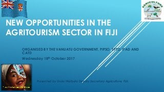 NEW OPPORTUNITIES IN THE
AGRITOURISM SECTOR IN FIJI
ORGANISED BY THE VANUATU GOVERNMENT, PIPSO, SPTO, IFAD AND
CATD
Wednesday 18th October 2017
Presented by Uraia Waibuta Deputy Secretary Agriculture, FIJI.
 