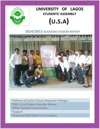 UNIVERSITY OF LAGOS
STUDENTS’ ASSEMBLY
(U.S.A)
2014/2015 ACADEMIC SESSION REPORT
*Delivery of Career Census Response Packages
*2015 U.S.A Project Calendar Review
*Other Societal Involvements
*Support
*Proposed 2015/2016 U.S.A. Projects
 