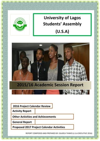 [Type the company name] | Error! No text of specified style in document. 0
JI University of Lagos
Students’ Assembly
(U.S.A)
2015/16 Academic Session Report
Activity Report
Other Activities and Achievements
General Report
Proposed 2017 Project Calendar Activities
2016 Project Calendar Review
REPORT COMPOSED AND PREPARED BY: OLADEJI TAIWO (U.S.A EXECUTIVE 2016)
 