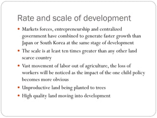 Rate and scale of development
 Markets forces, entrepreneurship and centralized
government have combined to generate faster growth than
Japan or South Korea at the same stage of development
 The scale is at least ten times greater than any other land
scarce country
 Vast movement of labor out of agriculture, the loss of
workers will be noticed as the impact of the one child policy
becomes more obvious
 Unproductive land being planted to trees
 High quality land moving into development
 