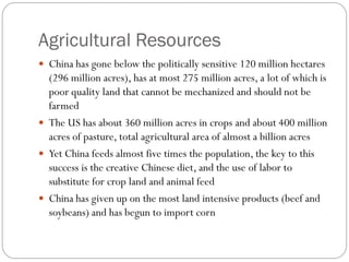 Agricultural Resources
 China has gone below the politically sensitive 120 million hectares
(296 million acres), has at most 275 million acres, a lot of which is
poor quality land that cannot be mechanized and should not be
farmed
 The US has about 360 million acres in crops and about 400 million
acres of pasture, total agricultural area of almost a billion acres
 Yet China feeds almost five times the population, the key to this
success is the creative Chinese diet, and the use of labor to
substitute for crop land and animal feed
 China has given up on the most land intensive products (beef and
soybeans) and has begun to import corn
 