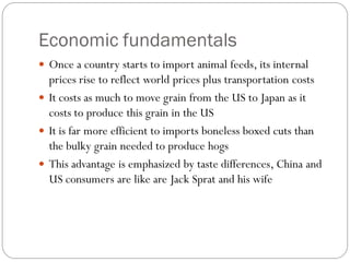 Economic fundamentals
 Once a country starts to import animal feeds, its internal
prices rise to reflect world prices plus transportation costs
 It costs as much to move grain from the US to Japan as it
costs to produce this grain in the US
 It is far more efficient to imports boneless boxed cuts than
the bulky grain needed to produce hogs
 This advantage is emphasized by taste differences, China and
US consumers are like are Jack Sprat and his wife
 