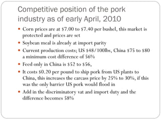 Competitive position of the pork
industry as of early April, 2010
 Corn prices are at $7.00 to $7.40 per bushel, this market is
protected and prices are set
 Soybean meal is already at import parity
 Current production costs; US $48/100lbs, China $75 to $80
a minimum cost difference of 56%
 Feed only in China is $52 to $56,
 It costs $0.20 per pound to ship pork from US plants to
China, this increases the carcass price by 25% to 30%, if this
was the only barrier US pork would flood in
 Add in the discriminatory vat and import duty and the
difference becomes 58%
 