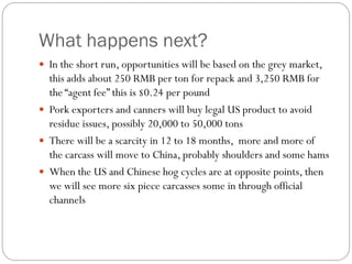 What happens next?
 In the short run, opportunities will be based on the grey market,
this adds about 250 RMB per ton for repack and 3,250 RMB for
the “agent fee” this is $0.24 per pound
 Pork exporters and canners will buy legal US product to avoid
residue issues, possibly 20,000 to 50,000 tons
 There will be a scarcity in 12 to 18 months, more and more of
the carcass will move to China, probably shoulders and some hams
 When the US and Chinese hog cycles are at opposite points, then
we will see more six piece carcasses some in through official
channels
 