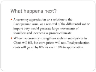 What happens next?
 A currency appreciation or a solution to the
Ractopamine issue, or a removal of the differential vat or
import duty would generate large movements of
shoulders and inexpensive processed meats
 When the currency strengthens soybean meal prices in
China will fall, but corn prices will not.Total production
costs will go up by 8% for each 10% in appreciation
 